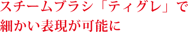 スチームブラシ「ティグレ」で細かい表現が可能に